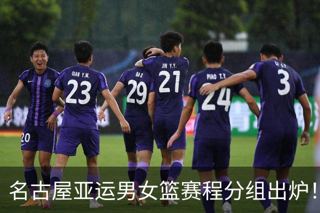 名古屋亚运男女篮赛程分组出炉！中国男篮全力备战，日本男篮阵容缩水半放弃
