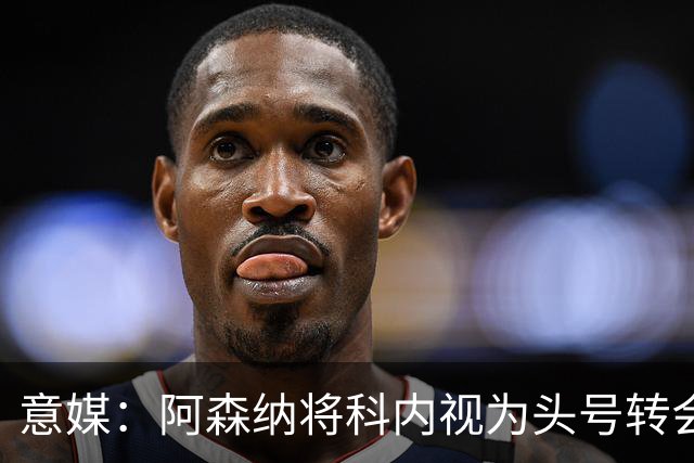 意媒：阿森纳将科内视为头号转会目标，罗马要在月底前卖一名球员