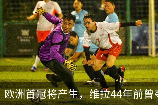 欧洲首冠将产生，维拉44年前曾夺冠，巴黎全力追赶皇家马德里