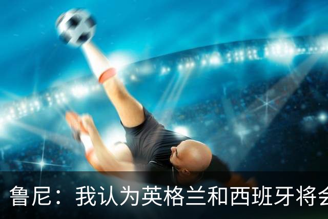 鲁尼：我认为英格兰和西班牙将会师决赛，希望英格兰夺冠