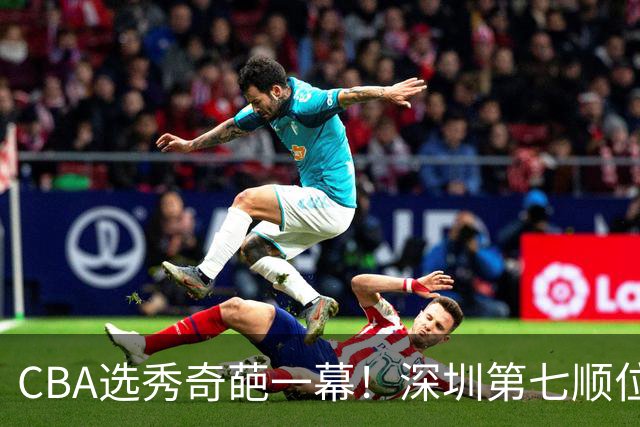 CBA选秀奇葩一幕！深圳第七顺位弃选 第18顺位挑中名宿单涛之子